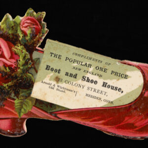 A brightly colored trade card in the shape of a red silk slipper, with two roses and the illusion of a rectangular card slipped inside. The card reads, "Compliments of the popular one price New England Boot and Shoe House, 23 Colony Street, Arnold & Wightman's Old Stand. Meriden, Conn."
