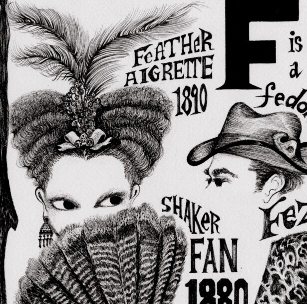 A woman wearing feathers in her hair looks over a turkey feather fan that is covering the lower part of her face. A man's head is at left with a fedora. The letter F is at the top of the image. A woman with her hair styled and combed upwards to look like a heart shape. In the center of her hair, she wears a brooch with three long feathers coming out of it. The bottom part of her face is covered with a large fan made out of turkey feathers. The bottom of the fan has a trailing fabric bow. Text reads “Feather aigrette 1890” and “Shaker fan 1880 turkey feathers.” To the right, text reads “F is a fedora 1889.” A man with close cropped hair looks to the side. He wears a fedora hat. Below this is a fez, a tall cylindrical shaped hat with a long trailing tassel, sits atop two floating eyes. Text reads “Fez.” To the right, text reads, “’The fur long boot’ 2000 Stuart Weitzman.” A thigh length heeled shoe with fur coming out of the top. Several small buttons run up the back of the shoe. Further to the right are two letter Gs and the text “G is a fingerless glove” and “G is a sample gravestone 1787.” A hand wearing a fingerless glove. A zigzag runs from the top of the glove to the bottom.