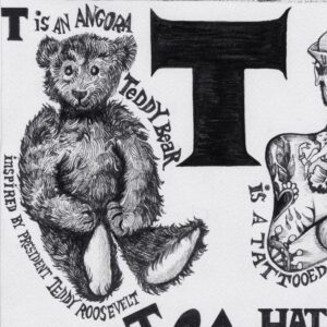 A sleigh with a sleek, curved design. The border of the sleigh has several smaller designs. Nearby text reads, “Snow travel sleigh 1854.” Below this is a large uppercase letter T. On the left of the letter T is a teddy bear with shiny black eyes and a small smile. The teddy bear sits in a seated position with its hands in its lap. The teddy bear is surrounded by the text, “T is an angora teddy bear” and “Inspired by President Teddy Roosevelt.” To the right of the large letter T is a man wearing a US Navy cap and crossing his arms. His chest and arms are covered with several tattoos: a heart with blood pouring from it, a woman dancing, a grinning monster, a woman with long dark hair, a skull, and the steering wheel of a ship. The man has short hair, one small hoop earring in one ear, stubble on his chin, and a goatee and a mustache with curled tips. Surrounding text reads “Historic New England tattoo collection” and “…is a tattooed sailor 1890.” Below this are the words, “Top hat 1866.” Under this text are the heads of four men wearing top hats. They all wear either glasses, a monocle, or a pince nez. They face different directions. They all have sideburns and bushy eyebrows.