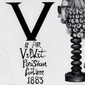 The text “V is for velvet Parisian couture 1883.” Above this text is the lower half of a floor length dress. To the right are the words, “W is a waxwork figure 1709.” A figure in a tall glass jar with a wooden base. The figure has short curled hair and wears a long jacket, vest, and trousers. By their feet are three small creatures. Behind the figure are several branches of leaves. To the left is a mannequin head on a wooden mount. The mannequin wears dark glasses, a mustache, and a wig. The wig is a bit longer than chin length and is styled with several small curls. Text reads, “Wig for a gentleman 1780.” To the right of the waxwork figure are the words, “Z is for a zippered boot of glitter.” A heeled platform boot covered in glitter. A zipper is visible on the side of the boot. Below the boot are the words, “Charles Dane Paris 1990.”