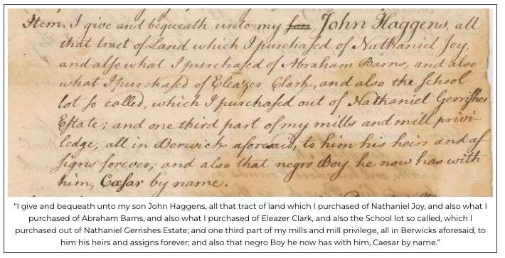 A section of a handwritten historical document detailing a bequest, with a typed transcription below. Transcribed Text: “I give and bequeath unto my son John Haggens, all that tract of land which I purchased of Nathaniel Joy, and also what I purchased of Abraham Barns, and also what I purchased of Eleazer Clark, and also the School lot so called, which I purchased out of Nathaniel Gerrishes Estate; and one third part of my mills and mill privilege, all in Berwicks aforesaid, to him his heirs and assigns forever; and also that negro Boy he now has with him, Caesar by name.”