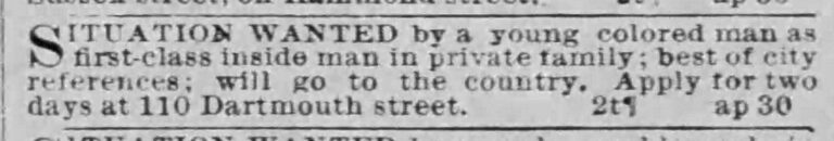 Black and white newspaper classified ad for a job. Transcribed Text: SITUATION WANTED by a young colored man as first-class inside man in private family; best of city references; will go to the country. Apply for two days at 110 Dartmouth street.