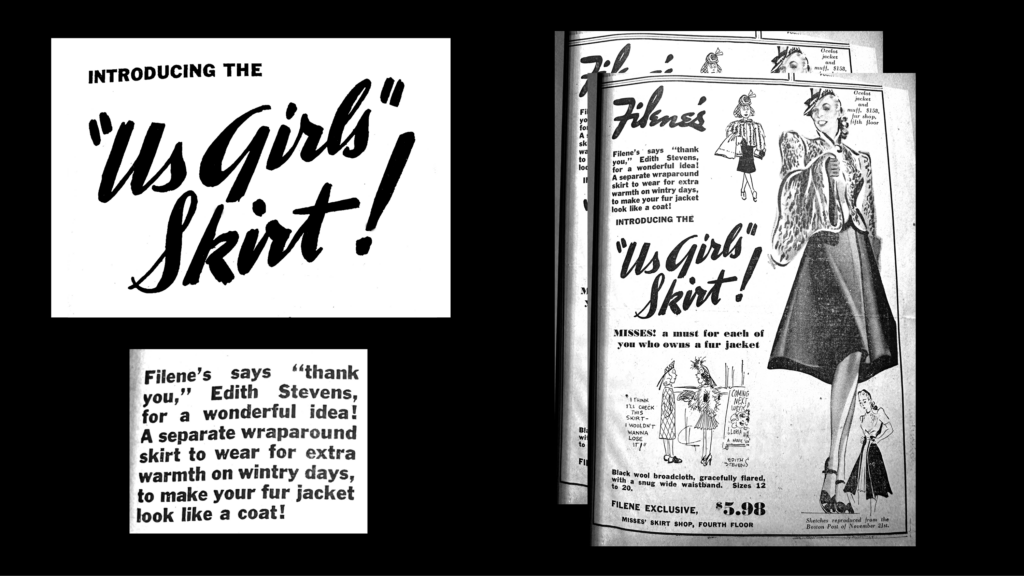A vintage advertisement for the "Us Girls Skirt" featuring illustrations of women in skirts and jackets. Transcribed Text: INTRODUCING THE "Us Girls" Skirt! Filene’s says “thank you,” Edith Stevens, for a wonderful idea! A separate wraparound skirt to wear for extra warmth on wintry days, to make your fur jacket look like a coat! Filene’s Filene's says "thank you," Edith Stevens, for a wonderful idea! A separate wraparound skirt to wear for extra warmth on wintry days, to make your fur jacket look like a coat! INTRODUCING THE "Us Girls" Skirt! MISSES: a must for each of you who owns a fur jacket "I think I'll check my skirt—I wouldn't want to lose it!" COMING UNCOVERED by Edith Stevens Black wool broadcloth, gracefully flared, with a snug wide waistband. Sizes 12 to 20. FILENE EXCLUSIVE, $5.98 MISSES' SKIRT SHOP, FOURTH FLOOR
