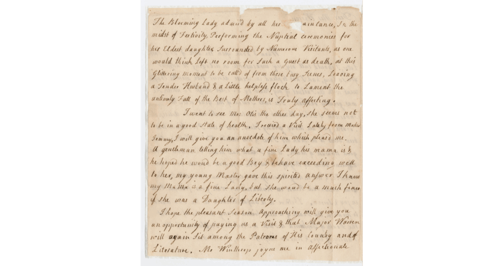 The image is a scan of a historical handwritten letter on aged, yellowing paper.The Blooming Lady admired by all her acquaintance, In the midst of festivity, performing the Nuptial cerimonies for her Eldest daughter, surrounded by numerous visitants, as one would think left no room for Such a Guest as death, at this Glittering moment to be call'd of from these busy leenes, Leaving a Tender Husband & a little helpless flock, to Lament the untimely Fall of the Best of Mothers, is Truly Affecting. I went to see Mrs. Otis the other day, she seems not to be in a good State of health. I recieved a Visit Lately from master Semmy, I will give you an ancedote of him which pleasesd me. a gentleman telling him what a fine Lady his mamma is & he hoped he would be a good Boy & behave exceedingly well to her, my young Master gave this spirited answer I know my Mamma is a fine Lady, but she would be a much finer if she was a Daughter of Liberty. I hope the pleasant Season approaching will give you an opportunity of paying us a Visit & that Major Warren will again sit among the Patrons of his country and of Literature, Mr Winthrops joyns me in affectionate.