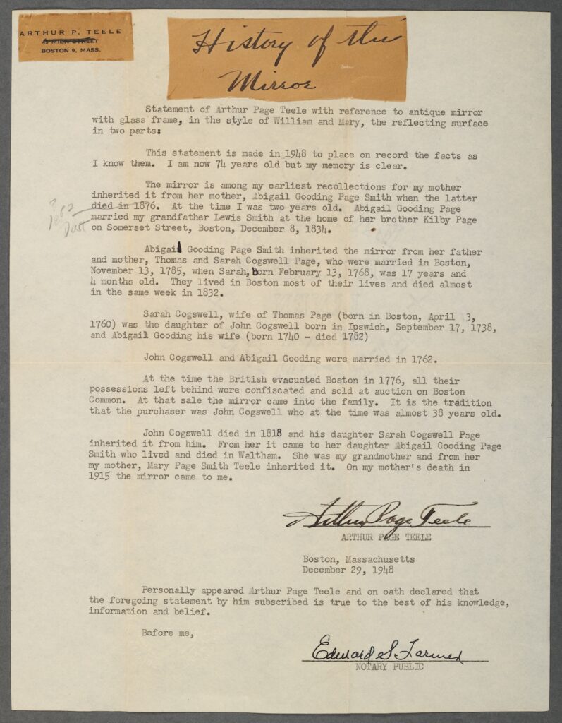 Typed document titled "History of the Mirror" detailing the ownership history of an antique mirror associated with the family of Arthur Page Teele. Transcribed Text: ARTHUR P. TEELE BOSTON 9, MASS. History of the Mirror Statement of Arthur Page Teele with reference to antique mirror with glass frame, in the style of William and Mary, the reflecting surface in two parts: This statement is made in 1948 to place on record the facts as I know them. I am now 74 years old but my memory is clear. The mirror is among my earliest recollections for my mother inherited it from her mother, Abigail Gooding Page Smith when the latter died in 1876. At the time I was two years old. Abigail Gooding Page married my grandfather Lewis Smith at the home of her brother Kilby Page on Somerset Street, Boston, December 8, 1831. Abigail Gooding Page Smith inherited the mirror from her father and mother, Thomas and Sarah Cogswell Page, who were married in Boston, November 13, 1785, when Sarah, born February 13, 1768, was 17 years and 9 months old. They lived in Boston most of their lives and died almost in the same week in 1832. Sarah Cogswell, wife of Thomas Page (born in Boston, April 3, 1760) was the daughter of John Cogswell born in Ipswich, September 17, 1738, and Abigail Gooding his wife (born 1740 - died 1782). John Cogswell and Abigail Gooding were married in 1762. At the time the British evacuated Boston in 1776, all their possessions left behind were confiscated and sold at auction on Boston Common. At that sale the mirror came into the family. It is the tradition that the purchaser was John Cogswell who at the time was almost 38 years old. John Cogswell died in 1818 and his daughter Sarah Cogswell Page inherited it from him. From her it came to her daughter Abigail Gooding Page Smith who lived and died in Waltham. She was my grandmother and from her my mother, Mary Page Smith Teele inherited it. On my mother's death in 1915 the mirror came to me. Arthur Page Teele BOSTON, MASSACHUSETTS December 29, 1948 Personally appeared Arthur Page Teele and on oath declared that the foregoing statement by him subscribed is true to the best of his knowledge, information and belief. Before me, Edward S. Lavine Notary Public