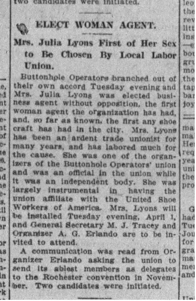 Newspaper clipping announcing the election of Mrs. Julia Lyons as a business agent for a local labor union. Transcribed Text: ELECT WOMAN AGENT. Mrs. Julia Lyons First of Her Sex to Be Chosen By Local Labor Union. Buttonhole Operators branched out of their own accord Tuesday evening and Mrs. Julia Lyons was elected business agent without opposition, the first woman agent the organization has had, and, so far as known, the first any shoe craft has had in the city. Mrs. Lyons has been an ardent trade unionist for many years, and has labored much for the cause. She was one of the organizers of the Buttonhole Operators' union and was an official in the union while it was an independent body. She was largely instrumental in having the union affiliate with the United Shoe Workers of America. Mrs. Lyons will be installed Tuesday evening, April 1, and General Secretary M. J. Tracey and Organizer A. G. Erlando are to be invited to attend. A communication was read from Organizer Erlando asking the union to send its ablest members as delegates to the Rochester convention in November. Two candidates were initiated.