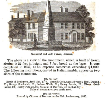 Illustration of the Monument and Bell Tavern in Danvers with a tall obelisk and historic building. Transcribed Text: Monument and Bell Tavern, Danvers. The above is a view of the monument, which is built of hewn sienite, is 22 feet in height and 7 feet broad at the base. It was completed in 1837, at an expense somewhat exceeding $1,000. The following inscriptions, carved in Italian marble, appear on two sides of the monument. [On the east.] Battle of Lexington, April 19th, 1775. Samuel Cook, aged 33 years; Benj. Daland, 25; George Southwick, 25; Jotham Webb, 22; Henry Jacobs, 22; Ebenr. Goldthwait, 22; Ferley Putnam, 21; Citizens of Danvers, fell on that day. Dulce et decorum est pro patria mori. [On the reverse.] Erected by Citizens of Danvers on the 60th Anniversary, 1835.