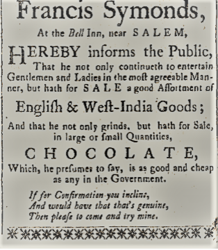 An old advertisement offering English and West-India goods and chocolate, featuring decorative elements. Transcribed Text: Francis Symonds, At the Bell Inn, near SALEM, HEREBY informs the Public, That he not only continueth to entertain Gentlemen and Ladies in the most agreeable Man- ner, but hath for SALE a good Assortment of English & West-India Goods; And that he not only grinds, but hath for Sale, in large or small Quantities, CHOCOLATE, Which, he presumes to say, is as good and cheap as any in the Government. If for Confirmation you incline, And would have that that's genuine, Then please to come and try mine.