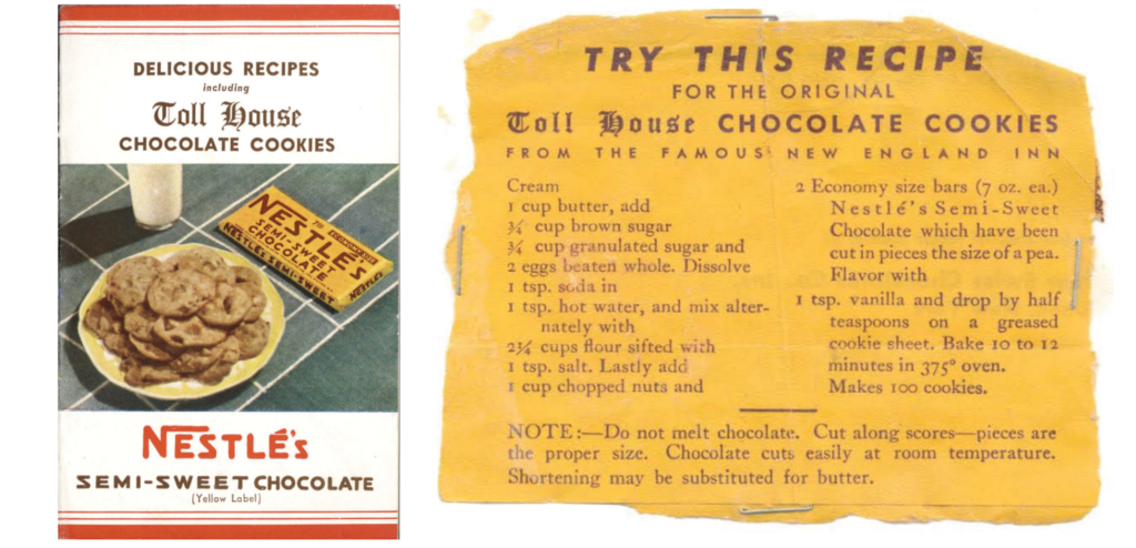 DELICIOUS RECIPES including Toll House CHOCOLATE COOKIES NESTLÉ'S SEMI-SWEET CHOCOLATE (Yellow Label) TRY THIS RECIPE FOR THE ORIGINAL Toll House CHOCOLATE COOKIES FROM THE FAMOUS NEW ENGLAND INN Cream 1 cup butter, add ¾ cup brown sugar ¾ cup granulated sugar and 2 eggs beaten whole. Dissolve 1 tsp. soda in 1 tsp. hot water, and mix alter-nately with 2 ¾ cups flour sifted with 1 tsp. salt. Lastly add 1 cup chopped nuts and 2 Economy size bars (7 oz. ea.) Nestlé's Semi-Sweet Chocolate which have been cut in pieces the size of a pea. Flavor with 1 tsp. vanilla and drop by half teaspoons on a greased cookie sheet. Bake 10 to 12 minutes in 375° oven. Makes 100 cookies. NOTE—Do not melt chocolate. Cut along scores—pieces are the proper size. Chocolate cuts easily at room temperature. Shortening may be substituted for butter.