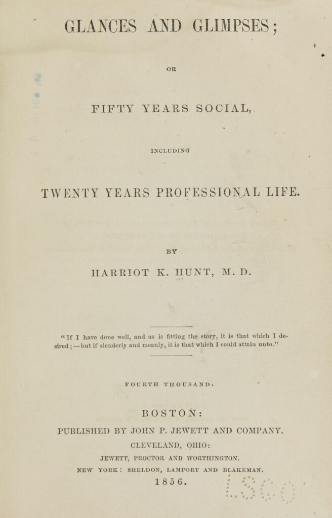 Title page of "Glances and Glimpses" by Harriot K. Hunt, M.D., published in 1856. Transcribed Text: GLANCES AND GLIMPSES; OR FIFTY YEARS SOCIAL, INCLUDING TWENTY YEARS PROFESSIONAL LIFE. BY HARRIOT K. HUNT, M.D. "If I have done well, and as is fitting the story, it is that which I desired; — but if slenderly and meanly, it is that which I could attain unto." FOURTH THOUSAND. BOSTON: PUBLISHED BY JOHN P. JEWETT AND COMPANY. CLEVELAND, OHIO: JEWETT, PROCTOR AND WORTHINGTON. NEW YORK: SHELDON, LAMPORT AND BLAKEMAN.