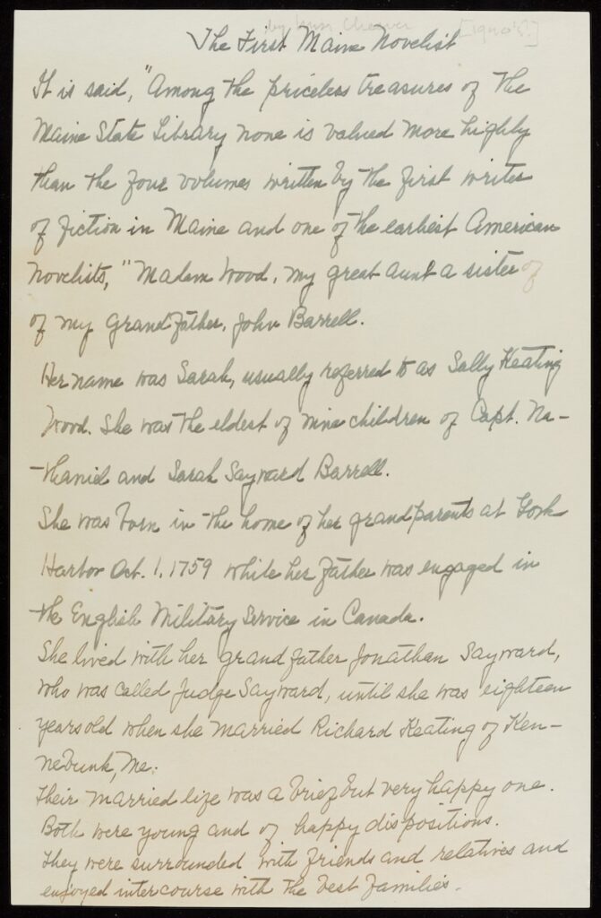 A handwritten page discussing the first Maine novelist. Transcribed Text: The First Maine Novelist It is said, "Among the priceless treasures of the Maine State Library none is valued more highly than the four volumes written by the first writer of fiction in Maine and one of the earliest American novelists," Madam Wood, my great-aunt & sister of my Grandfather, John Barrell. Her name was Sarah, usually referred to as Sally Keating Wood. She was the oldest of nine children of Capt. Merrimed and Sarah Sayward Barrell. She was born in the house of her grandparents at York Harbor Oct. 1, 1759 while her father was engaged in the English Military Service in Canada. She lived with her Grandfather Jonathan Sayward, who was called Judge Sayward, until she was eighteen years old when she married Richard Keating of Kennebunk, Me. Their married life was a brief but very happy one. Both were young and of happy dispositions. They were surrounded with friends and relatives and enjoyed intercourse with the best families.