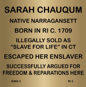 Plaque for Sarah Chauqum, Native Narragansett, born 1709, illegally enslaved, escaped, fought for freedom and reparations.